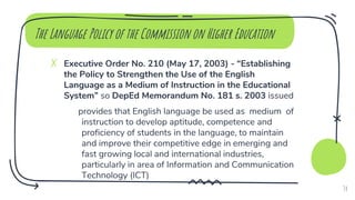 ✗ Executive Order No. 210 (May 17, 2003) - “Establishing
the Policy to Strengthen the Use of the English
Language as a Medium of Instruction in the Educational
System” so DepEd Memorandum No. 181 s. 2003 issued
provides that English language be used as medium of
instruction to develop aptitude, competence and
proficiency of students in the language, to maintain
and improve their competitive edge in emerging and
fast growing local and international industries,
particularly in area of Information and Communication
Technology (ICT)
The Language Policy of the Commission on Higher Education
34
 