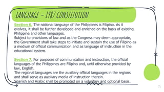 LANGUAGE – 1987 CONSTITUTION
Section 6. The national language of the Philippines is Filipino. As it
evolves, it shall be further developed and enriched on the basis of existing
Philippine and other languages.
Subject to provisions of law and as the Congress may deem appropriate,
the Government shall take steps to initiate and sustain the use of Filipino as
a medium of official communication and as language of instruction in the
educational system.
Section 7. For purposes of communication and instruction, the official
languages of the Philippines are Filipino and, until otherwise provided by
law, English.
The regional languages are the auxiliary official languages in the regions
and shall serve as auxiliary media of instruction therein.
Spanish and Arabic shall be promoted on a voluntary and optional basis.
35
 