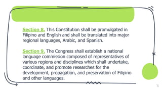 Section 8. This Constitution shall be promulgated in
Filipino and English and shall be translated into major
regional languages, Arabic, and Spanish.
Section 9. The Congress shall establish a national
language commission composed of representatives of
various regions and disciplines which shall undertake,
coordinate, and promote researches for the
development, propagation, and preservation of Filipino
and other languages.
36
 