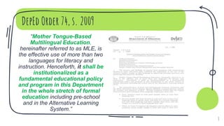 DepEd Order 74, s. 2009
“Mother Tongue-Based
Multilingual Education,
hereinafter referred to as MLE, is
the effective use of more than two
languages for literacy and
instruction. Henceforth, it shall be
institutionalized as a
fundamental educational policy
and program in this Department
in the whole stretch of formal
education including pre-school
and in the Alternative Learning
System.”
8
 