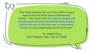 “The Order extends the use of the mother tongue
beyond the first three years of elementary
school…This means that the mother tongue will
now be used not just for the first three grades,
but all the way to the last year of secondary
school, its use progressing one level per year.”
– Dr. Isagani Cruz
(The Philippine Star, July 23, 2009)
9
 