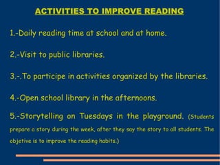 1.-Daily reading time at school and at home. 2.-Visit to public libraries. 3.-.To participe in activities organized by the libraries. 4.-Open school library in the afternoons. 5.-S torytelling on Tuesdays in the playground .  ( Students prepare a story during the week, after they say the story to all students. The objetive is to improve the reading habits.) ACTIVITIES TO IMPROVE READING 