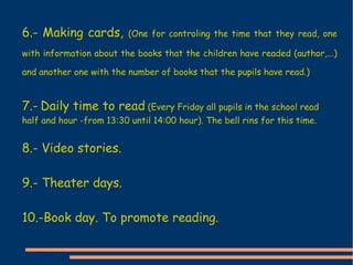 6.- Making cards,  (One for controling the time that they read, one with information about the books that the children have readed (author,...) and another one with the number of books that the pupils have read.) 7.-   Daily time to read  (Every Friday all pupils in the school read half and hour -from 13:30 until 14:00 hour). The bell rins for this time. 8.- Video stories. 9.- Theater days. 10.- Book day. To promote reading. 