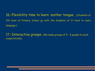 16.-Flexibility time to learn  mother tongue .  (Students of 2th level of Primary School go with the students of 1 st  level to learn language.) 17.-Interactive groups.  (We make groups of 4 - 5 people to work cooperatively). 