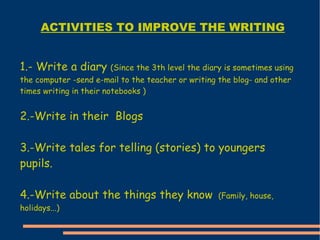 1.- Write a diary  (Since the 3th level the diary is sometimes using the computer -send e-mail to the teacher or writing the blog- and other times writing in their notebooks ) 2.-Write in their  Blogs 3.-Write tales for telling (stories) to youngers pupils. 4.-Write about the things they know  (Family, house, holidays...) ACTIVITIES TO IMPROVE THE WRITING 