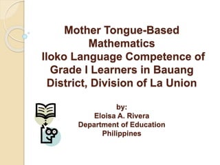 Mother Tongue-Based
Mathematics
Iloko Language Competence of
Grade I Learners in Bauang
District, Division of La Union
by:
Eloisa A. Rivera
Department of Education
Philippines
 