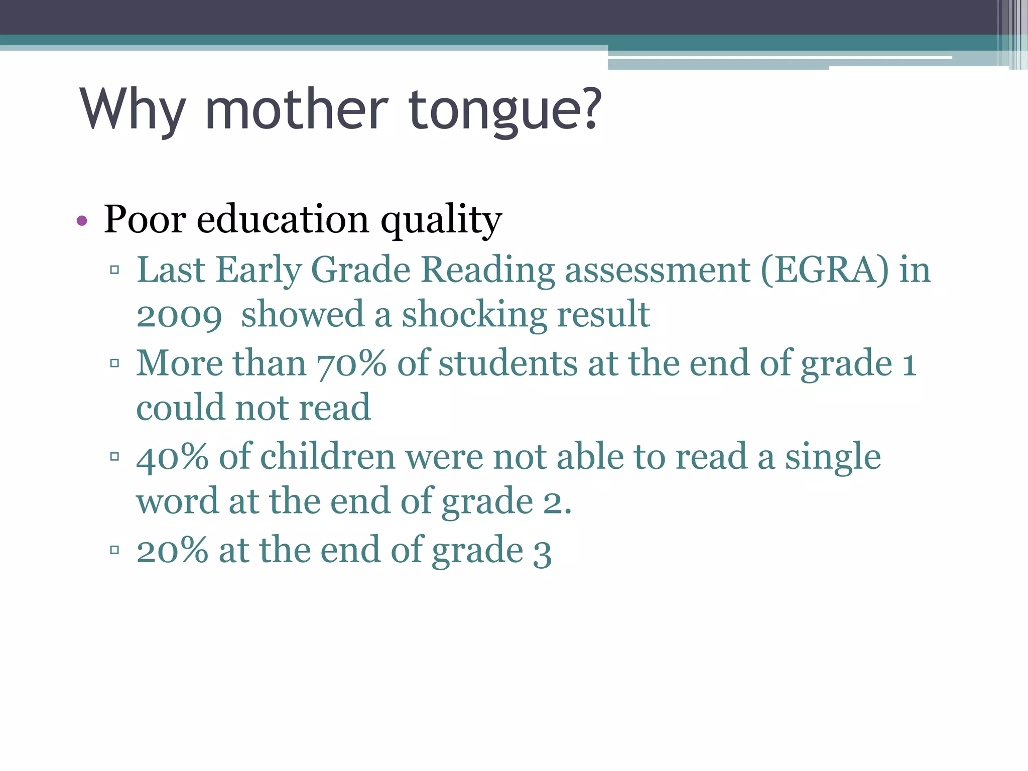 Why mother tongue?
• Poor education quality
▫ Last Early Grade Reading assessment (EGRA) in
2009 showed a shocking result
▫ More than 70% of students at the end of grade 1
could not read
▫ 40% of children were not able to read a single
word at the end of grade 2.
▫ 20% at the end of grade 3
 