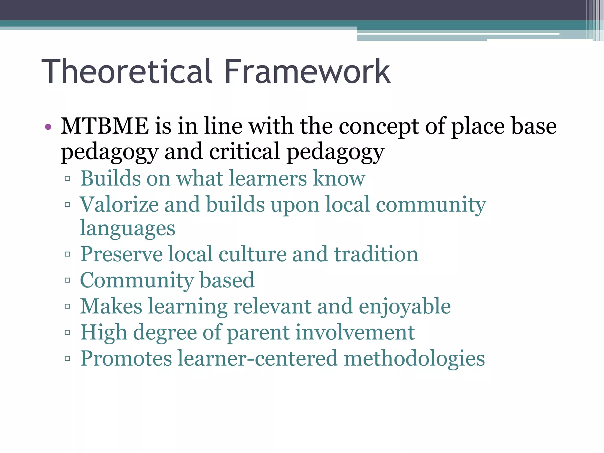 Theoretical Framework
• MTBME is in line with the concept of place base
pedagogy and critical pedagogy
▫ Builds on what learners know
▫ Valorize and builds upon local community
languages
▫ Preserve local culture and tradition
▫ Community based
▫ Makes learning relevant and enjoyable
▫ High degree of parent involvement
▫ Promotes learner-centered methodologies
 