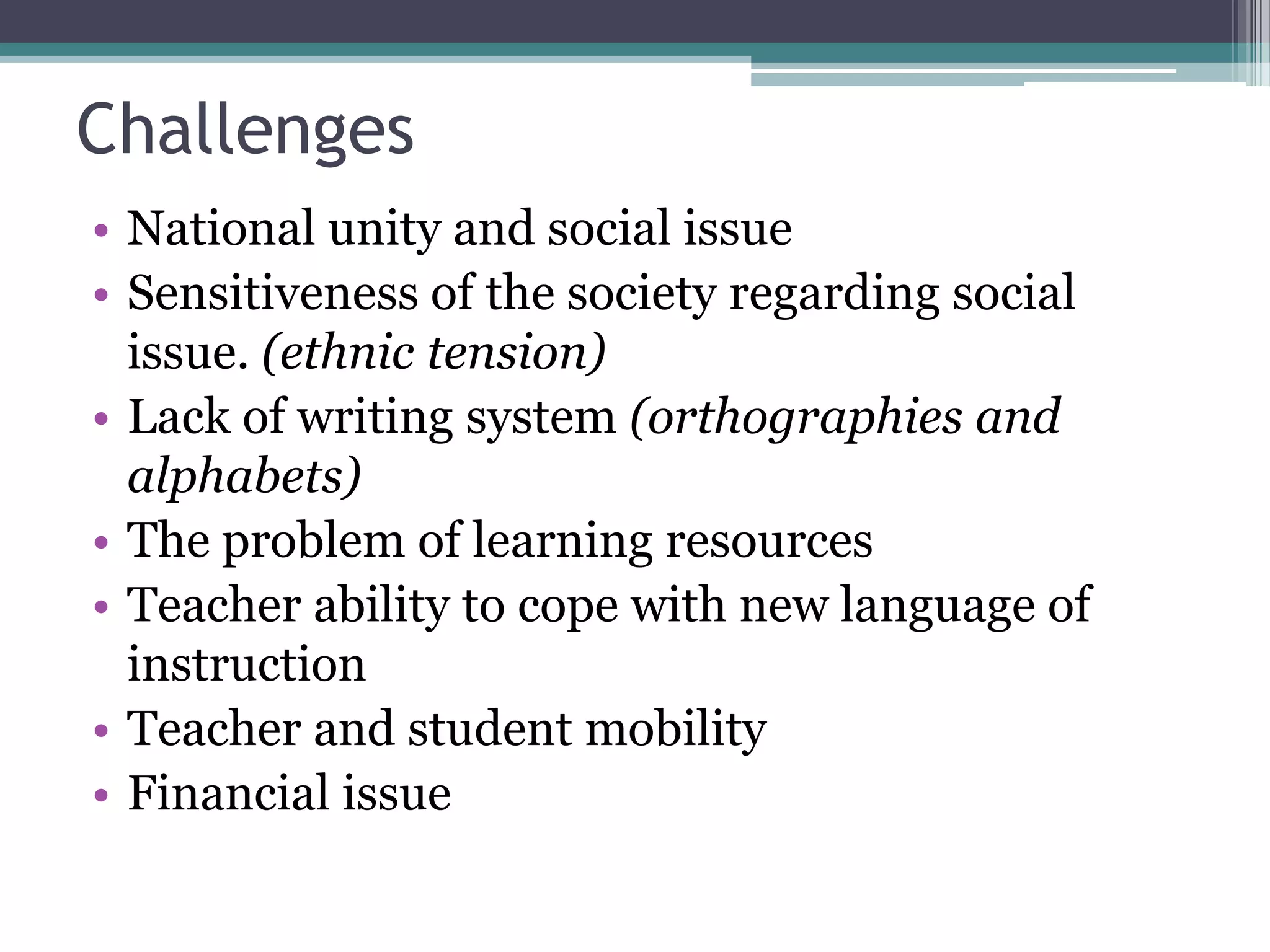 Challenges
• National unity and social issue
• Sensitiveness of the society regarding social
issue. (ethnic tension)
• Lack of writing system (orthographies and
alphabets)
• The problem of learning resources
• Teacher ability to cope with new language of
instruction
• Teacher and student mobility
• Financial issue
 