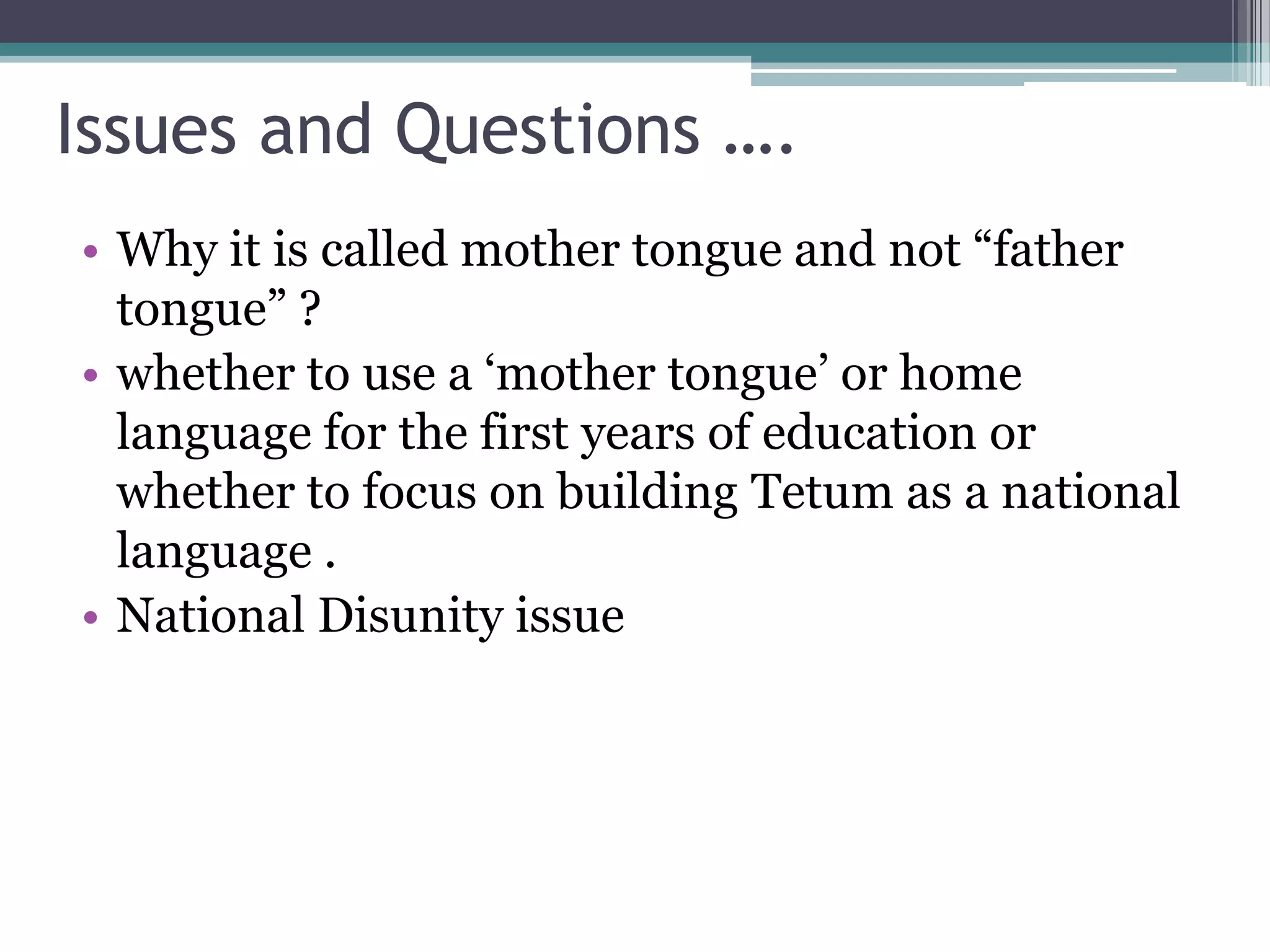 Issues and Questions ….
• Why it is called mother tongue and not “father
tongue” ?
• whether to use a „mother tongue‟ or home
language for the first years of education or
whether to focus on building Tetum as a national
language .
• National Disunity issue
 