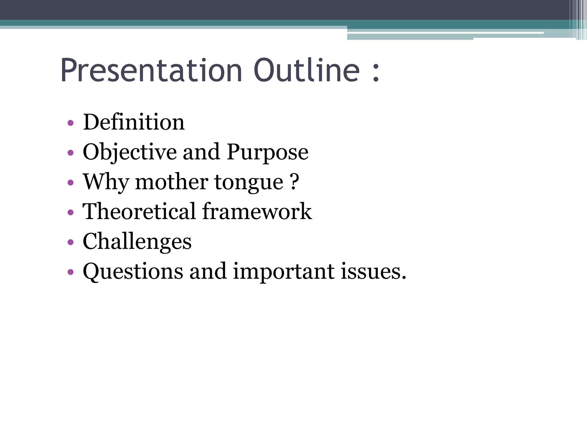 Presentation Outline :
• Definition
• Objective and Purpose
• Why mother tongue ?
• Theoretical framework
• Challenges
• Questions and important issues.
 