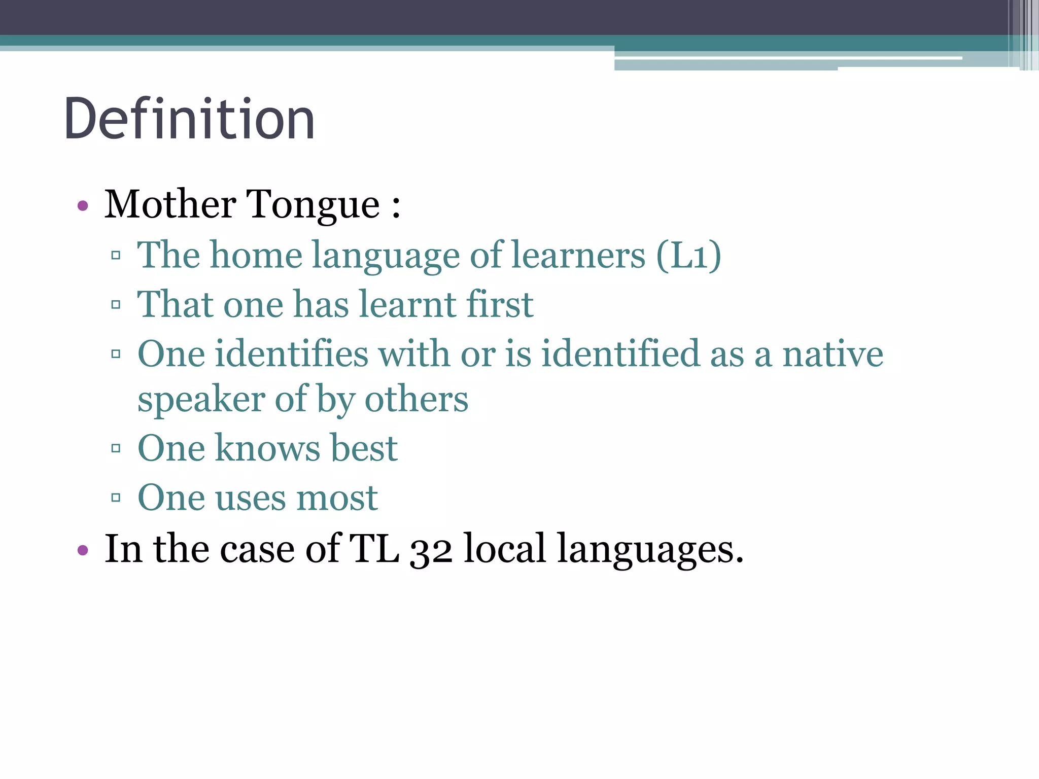 Definition
• Mother Tongue :
▫ The home language of learners (L1)
▫ That one has learnt first
▫ One identifies with or is identified as a native
speaker of by others
▫ One knows best
▫ One uses most
• In the case of TL 32 local languages.
 