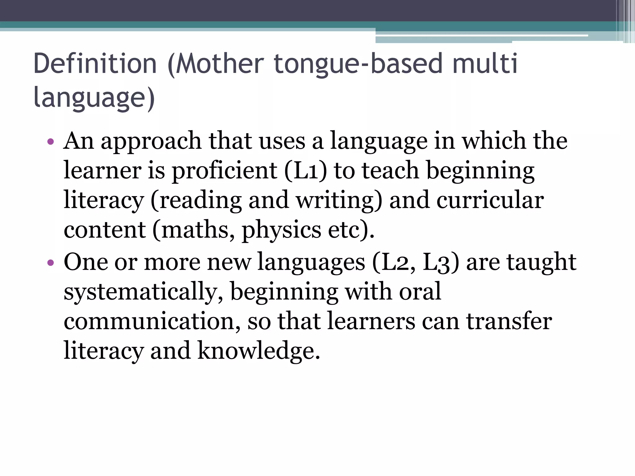 Definition (Mother tongue-based multi
language)
• An approach that uses a language in which the
learner is proficient (L1) to teach beginning
literacy (reading and writing) and curricular
content (maths, physics etc).
• One or more new languages (L2, L3) are taught
systematically, beginning with oral
communication, so that learners can transfer
literacy and knowledge.
 