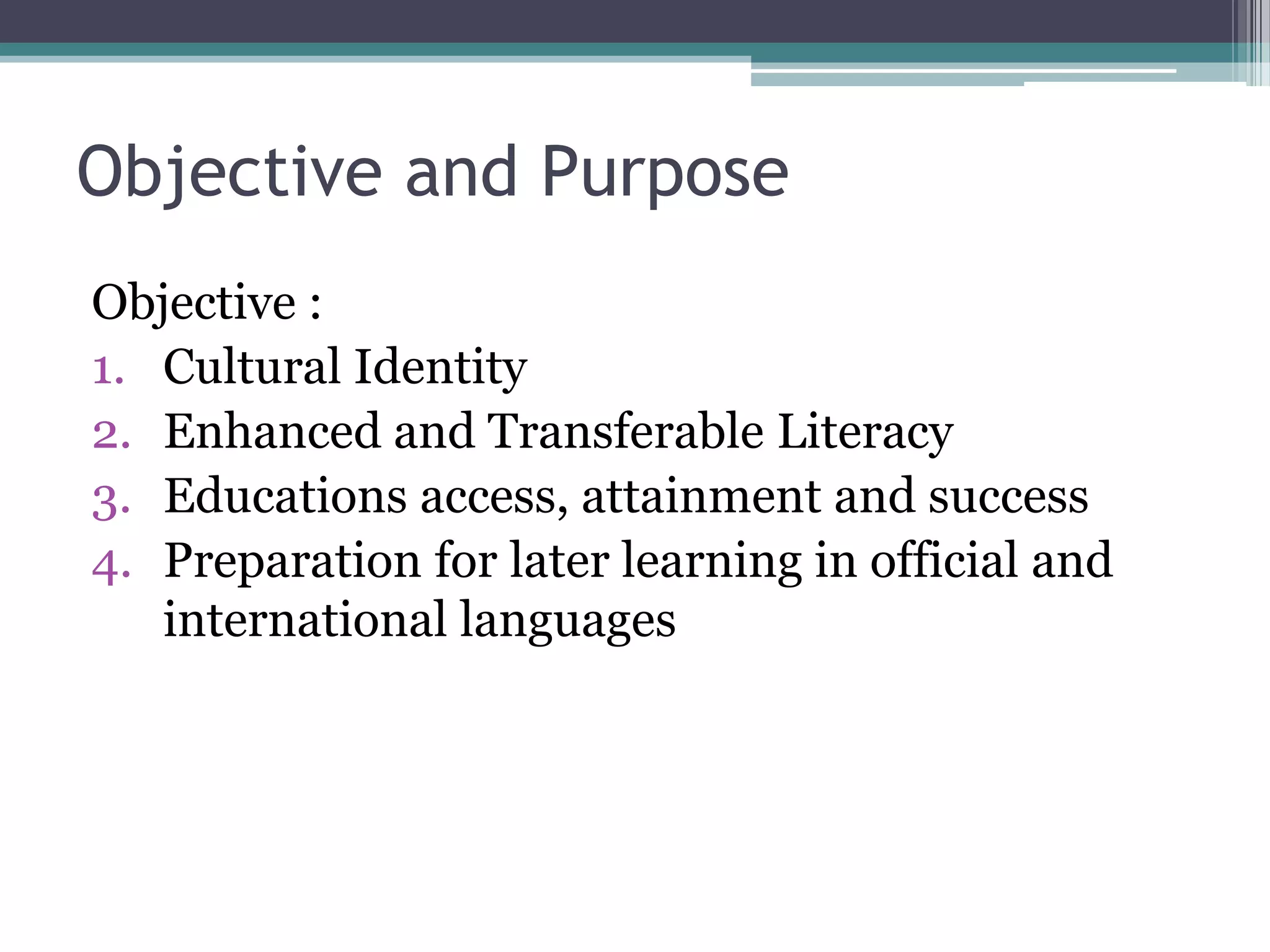 Objective and Purpose
Objective :
1. Cultural Identity
2. Enhanced and Transferable Literacy
3. Educations access, attainment and success
4. Preparation for later learning in official and
international languages
 