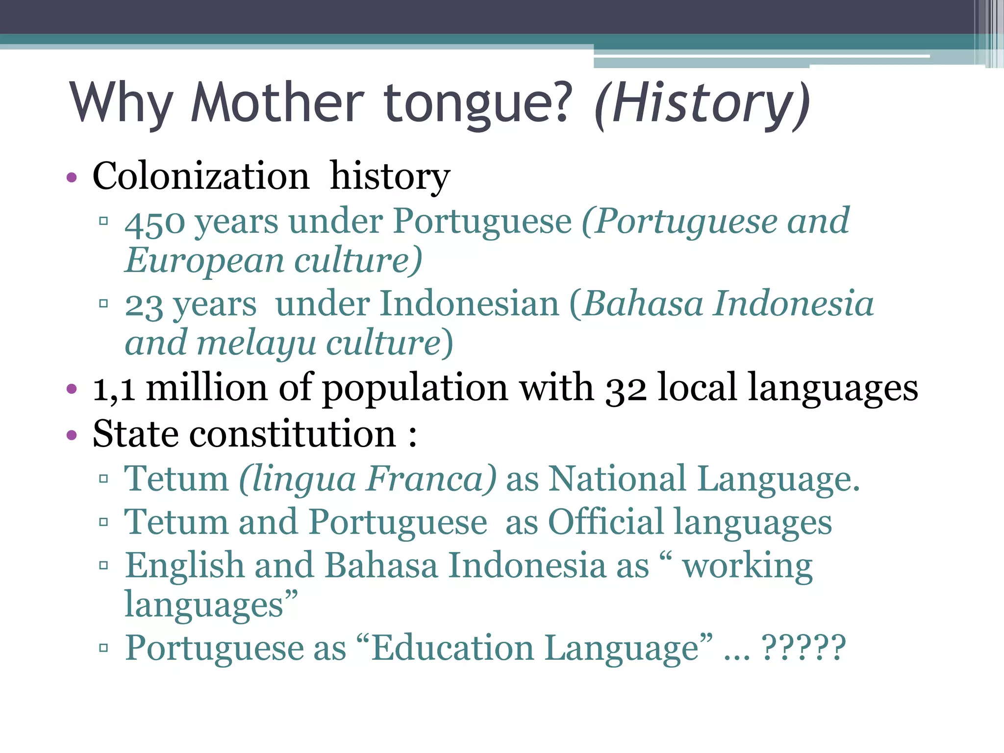 Why Mother tongue? (History)
• Colonization history
▫ 450 years under Portuguese (Portuguese and
European culture)
▫ 23 years under Indonesian (Bahasa Indonesia
and melayu culture)
• 1,1 million of population with 32 local languages
• State constitution :
▫ Tetum (lingua Franca) as National Language.
▫ Tetum and Portuguese as Official languages
▫ English and Bahasa Indonesia as “ working
languages”
▫ Portuguese as “Education Language” … ?????
 