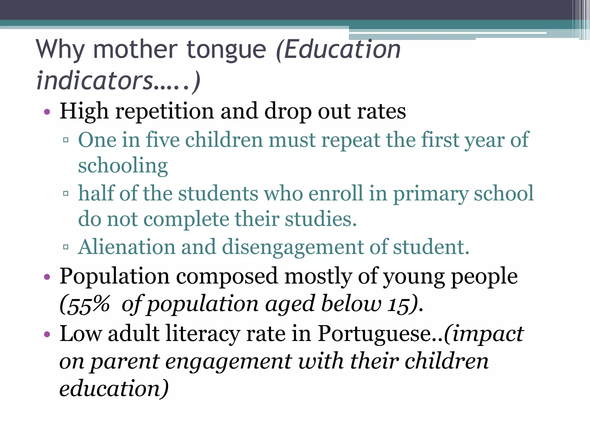 Why mother tongue (Education
indicators…..)
• High repetition and drop out rates
▫ One in five children must repeat the first year of
schooling
▫ half of the students who enroll in primary school
do not complete their studies.
▫ Alienation and disengagement of student.
• Population composed mostly of young people
(55% of population aged below 15).
• Low adult literacy rate in Portuguese..(impact
on parent engagement with their children
education)
 