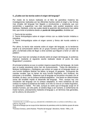 5. ¿Cuáles son las teorías sobre el origen del lenguaje?

Por medio de la lectura realizada en el libro de gramática moderna las
investigaciones realizadas por las diferentes fuentes sobre el origen y las formas
mas simples del lenguaje han llegado a conclusiones y conjeturas que son
verosímiles y sugestivas. Las más razonables, solo pueden aceptarse como
hipótesis. Hipótesis, entre las cuales desde la aparición del positivismo han salido
tres, que miran el problema desde un punto de vista genético, divididas así:

1. Teoría de los sonidos.
2. Teoría Antropológica sobre el origen mímico con su doble función imitativa e
indicativa.
3. Teoría Antropológica sobre el origen sonoro y fónico del mundo exterior e
interior.

Por ultimo, la teoría más reciente sobre el origen del lenguaje, es la tendencia
social a la comunicación dentro de un grupo humano primitivo, que conduce al
grito y la llamada antes de llegar a otros sonidos que lleguen a tener un valor de
palabra7.

Pero lo que hace tan complejo el estudio sobre el origen del lenguaje, lo podemos
observar mediante el siguiente escrito realizado desde el punto de vista
filogenético8 y evolutivo:

El principal problema es que no existen órganos específicos del lenguaje, de modo
que no puede estudiarse cómo han ido evolucionando. Todos los elementos y
factores morfológicos y fisiológicos que entran en juego en el lenguaje tienen ya
una función biológica distinta: los labios, la lengua, la garganta (incluyendo las
cuerdas vocales, que no tienen de suyo función lingüística, sino fonética), los
pulmones y el encéfalo. Sabemos que el lenguaje se encuentra vinculado con el
encéfalo, es decir, con la corteza cerebral adaptativa. Una lesión en determinadas
zonas del encéfalo impide el desarrollo del lenguaje. Pero, aunque hay una
vinculación del lenguaje con la corteza adaptativa, la mera existencia de esa
corteza no implica la existencia de habla: si el niño no vive en un medio lingüístico,
no aprenderá a hablar. Por esto, aunque es cierto que el lenguaje surge en el
cerebro humano, por otra parte, el cerebro llega a ser humano, a conformarse de
modo humano, precisamente mediante el lenguaje o, en términos más generales,
por la cultura y la educación.”9




7
  FUENTES DE LA CORTE Juan Luis, GRAMÁTICA MODERNA DE LA LENGUA ESPAÑOLA. Edit.
LIMUSA. Pág.48-49
8
 Parte de la biología que se ocupa de las relaciones de parentesco entre los distintos grupos de seres
vivos.
9
 Francisco Conesa y Jaime Nubiola, “Filosofía del lenguaje”, Barcelona, Herder, 1999, p. 29.

                                                 11
 