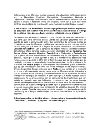 Esto sumado a las diferentes teorías en cuanto a la adquisición del lenguaje como
son: La Naturalista, Empirista, Racionalista, Ambientalista, Nativista y
Cognitivista10. Nos deja como resultado, que no existe una teoría definitiva que nos
devele el origen y desarrollo inicial del lenguaje; razón por la cual este tema
continúa siendo objeto de investigación como muchos interrogantes por resolver.

6. De acuerdo con el recorrido histórico-geográfico que muestra el proceso
de desarrollo del español y las diversas influencias que ha tenido a lo largo
de los siglos, ¿qué pueblos tuvieron mayor influencia en este proceso?

De acuerdo con el recorrido realizado por el proceso de desarrollo del español,
que tiene lugar en la península ibérica. Debido a su ubicación geográfica y ser un
puente de paso y comunicación entre dos continentes, la península ibérica se
convierte en cuna de diferentes pueblos que van aportando sus culturas, modos
de vida y lenguas que antes de la llegada del imperio romano son conocidas como
Lenguas de Substrato. Con la conquista del imperio romano, se establece el latín
como lengua oficial para los pueblos que eran integrados por los Tartesios, los
Íberos, Celtas, Vascos, Fenicios, Germánicos o Visigodos y Cartagineses
que a pesar de este sometimiento, se mantienen hoy en día algunas de sus
palabras. Razón por la cual, aportan el 10% a la formación del castellano y los
romanos con su poderío el 75% con el latín. Lengua que se caracteriza por su
claridad y precisión, pero que al extenderse las conquistas y recibir la influencia de
la cultura y la lengua griega, el latín adquiere paulatinamente gracia y sonoridad
que se ven influenciados con otro 10% en la formación de la lengua española.
Otro de los pueblos de gran influencia es el Árabe, el cual penetra en el momento
en el que el idioma español esta en mayor auge, al diferenciarse del latín vulgar y
con su superior aporte cultural y conocimiento de la época aportan el 5% en al
formación de la lengua en mención. A partir del siglo XVI hasta nuestros días el
castellano se ha ido enriqueciendo con las aportaciones de otras lenguas que han
estado en contacto con sus habitantes, comenzando por las otras lenguas
románicas de la península ibérica, que entraron a formar parte del mismo estado 11,
como fueron los pueblos Gallego y Catalán y por el predominio de Italia durante
la época renacentista causo una penetración de vocablos italianos. Del mismo
modo el pueblo francés estuvo en frecuente contacto con los habitantes de la
península y es la lengua moderna que, por ahora, más vocablos ha aportado al
español12.

7. Con base en los contenidos leídos, ¿cómo explicaría las características de
“flexibilidad”, “variedad” y “riqueza” de nuestra lengua?




10
  http://huitoto.udea.edu.co/LenguaMaterna/Documentos/UNIDAD%202.doc
11
  FUENTES DE LA CORTE Juan Luis, GRAMÁTICA MODERNA DE LA LENGUA ESPAÑOLA. Edit.
LIMUSA. Pág.58
12
  FUENTES DE LA CORTE Juan Luis, GRAMÁTICA MODERNA DE LA LENGUA ESPAÑOLA. Edit.
LIMUSA. Pág.59

                                         12
 