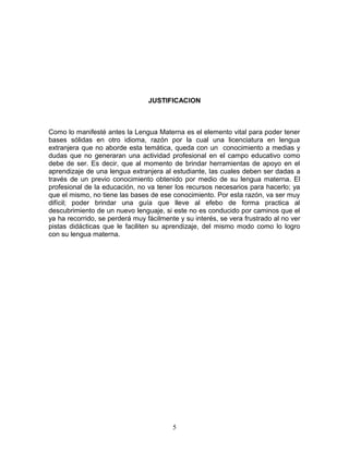 JUSTIFICACION



Como lo manifesté antes la Lengua Materna es el elemento vital para poder tener
bases sólidas en otro idioma, razón por la cual una licenciatura en lengua
extranjera que no aborde esta temática, queda con un conocimiento a medias y
dudas que no generaran una actividad profesional en el campo educativo como
debe de ser. Es decir, que al momento de brindar herramientas de apoyo en el
aprendizaje de una lengua extranjera al estudiante, las cuales deben ser dadas a
través de un previo conocimiento obtenido por medio de su lengua materna. El
profesional de la educación, no va tener los recursos necesarios para hacerlo; ya
que el mismo, no tiene las bases de ese conocimiento. Por esta razón, va ser muy
difícil; poder brindar una guía que lleve al efebo de forma practica al
descubrimiento de un nuevo lenguaje, si este no es conducido por caminos que el
ya ha recorrido, se perderá muy fácilmente y su interés, se vera frustrado al no ver
pistas didácticas que le faciliten su aprendizaje, del mismo modo como lo logro
con su lengua materna.




                                         5
 