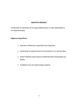 OBJETIVO GENERAL


Comprender la importancia de la Lengua Materna para un mejor desempeño en
una segunda lengua.




Objetivos Específicos:



         •   Aprender a diferenciar la gramática de la lingüística.


         •   Comprender la importancia de la comunicación en un aula de clase.


         •   Aplicar mediante casos típicos los diferentes tipos de lenguajes que
             existen.


         •   Fortalecer el uso de nuestra lengua materna.




                                         6
 
