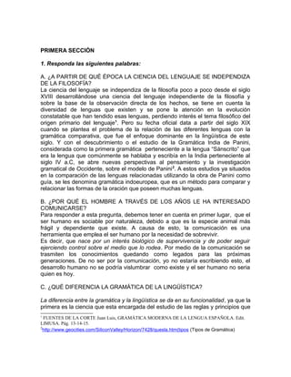 PRIMERA SECCIÓN

1. Responda las siguientes palabras:

A. ¿A PARTIR DE QUÉ ÉPOCA LA CIENCIA DEL LENGUAJE SE INDEPENDIZA
DE LA FILOSOFÍA?
La ciencia del lenguaje se independiza de la filosofía poco a poco desde el siglo
XVIII desarrollándose una ciencia del lenguaje independiente de la filosofía y
sobre la base de la observación directa de los hechos, se tiene en cuenta la
diversidad de lenguas que existen y se pone la atención en la evolución
constatable que han tendido esas lenguas, perdiendo interés el tema filosófico del
origen primario del lenguaje1. Pero su fecha oficial data a partir del siglo XIX
cuando se plantea el problema de la relación de las diferentes lenguas con la
gramática comparativa, que fue el enfoque dominante en la lingüística de este
siglo. Y con el descubrimiento o el estudio de la Gramática India de Panini,
considerada como la primera gramática perteneciente a la lengua “Sánscrito” que
era la lengua que comúnmente se hablaba y escribía en la India perteneciente al
siglo IV a.C, se abre nuevas perspectivas al pensamiento y la investigación
gramatical de Occidente, sobre el modelo de Panini 2. A estos estudios ya situados
en la comparación de las lenguas relacionadas utilizando la obra de Panini como
guía, se les denomina gramática indoeuropea, que es un método para comparar y
relacionar las formas de la oración que poseen muchas lenguas.

B. ¿POR QUÉ EL HOMBRE A TRAVÉS DE LOS AÑOS LE HA INTERESADO
COMUNICARSE?
Para responder a esta pregunta, debemos tener en cuenta en primer lugar, que el
ser humano es sociable por naturaleza, debido a que es la especie animal más
frágil y dependiente que existe. A causa de esto, la comunicación es una
herramienta que emplea el ser humano por la necesidad de sobrevivir.
Es decir, que nace por un interés biológico de supervivencia y de poder seguir
ejerciendo control sobre el medio que lo rodea. Por medio de la comunicación se
trasmiten los conocimientos quedando como legados para las próximas
generaciones. De no ser por la comunicación, yo no estaría escribiendo esto, el
desarrollo humano no se podría vislumbrar como existe y el ser humano no seria
quien es hoy.

C. ¿QUÉ DIFERENCIA LA GRAMÁTICA DE LA LINGÜÍSTICA?

La diferencia entre la gramática y la lingüística se da en su funcionalidad, ya que la
primera es la ciencia que esta encargada del estudio de las reglas y principios que
1
  FUENTES DE LA CORTE Juan Luis, GRAMÁTICA MODERNA DE LA LENGUA ESPAÑOLA. Edit.
LIMUSA. Pág. 13-14-15.
2
  http://www.geocities.com/SiliconValley/Horizon/7428/quesla.htm(tipos (Tipos de Gramática)
 