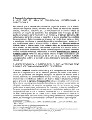3. Responda las siguientes preguntas:
A. ¿POR QUÉ SE HABLA DE COMUNICACIÓN UNIDIRECCIONAL Y
BIDIRECCIONAL?

Recordemos que la palabra comunicación se origina en el latín, con el adjetivo
comunis que significa común; vocablos de los cuales se derivan las palabras:
comuna, comunidad, comunión, etc. La comunicación es la acción o efecto de
comunicar un conjunto de contenidos, mas conocidos como mensajes. Es decir,
que la comunicación es la trasmisión de un mensaje y el acto de comunicación
es la situación concreta en la que el hablante y el oyente actualizan la posibilidad
de comunicarse3. Estos mensajes son enviados por medio de un canal, es decir,
el soporte que permite que el mensaje llegue del emisor al receptor y viceversa. El
aire, en el lenguaje hablado, el papel, el libro, el televisor, etc. El canal puede ser
unidireccional, o bidireccional. Si es unidireccional no hay retroalimentación
en el proceso de comunicación, y el mensaje fluye en un solo sentido: emisor a
receptor. El receptor, en este caso, asume una función pasiva que queda reducida a
recibir o no recibir el mensaje. Pero cuando el canal es bidireccional es posible la
retroalimentación, y entonces los papeles de emisor y receptor son dialécticos y se
intercambian. Un medio bidireccional es el aire en la comunicación hablada;
unidireccional es un libro, la televisión, el cine. Bidireccional es la radio, el teléfono,
internet; etc.4

B. ¿PUEDE PENSAR EN UN EJEMPLO REAL EN QUE LA PROXEMIA TIENE
ALGO QUE VER CON LA COMUNICACIÓN? DESCRÍBALO.

El termino proxemia se refiere al empleo y a la percepción que el ser humano
hace de su espacio físico, de su intimidad personal; de cómo y con quién lo
utiliza5; es igualmente una disciplina encargada de estudiar la relación entre el
espacio personal y las características de cada individuo, y sirve para conocer y
entender las necesidades de cada uno en diversos tipos de situaciones, evitando
que se presente la agresión intraespecífica (ataques dirigidos contra miembros
de la misma especie) proporcionando elementos que generen una sensación de
intimidad, respetando los espacios personales, que de no tenerse en cuenta
puede llegar a presentarse serios casos de violencia y problemas psicológicos 6.
Teniendo en cuenta el significado de este término o disciplina, podemos decir que
un ejemplo típico en el que la proxemia tiene que ver con la comunicación es en
las relaciones de pareja; en las cuales, cuando no se presenta una comunicación
con mensajes claros de forma bidireccional y códigos entendidos y manejados por
ambos, se pude llegar a generar casos o problemas de violencia o psicológicos.
3
 FUENTES DE LA CORTE Juan Luis, GRAMÁTICA MODERNA DE LA LENGUA ESPAÑOLA. Edit.
LIMUSA. Pág.32
4
  http://enebro.pntic.mec.es/~phum0000/cam/temauno.htm
5
 http://es.wikipedia.org/wiki/Prox%C3%A9mica
6
 http://www.andinia.com/b2evolution/index.php/noticias-aire-libre/ciencia-tecnologia/humanidades-ciencias-
sociales/liderazgo-lideres-grupos-equipos-organizaciones/ique_es_la_proxemia

                                                    9
 