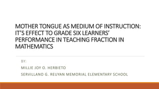 MOTHER TONGUE AS MEDIUM OF INSTRUCTION:
IT’S EFFECT TO GRADE SIX LEARNERS’
PERFORMANCE IN TEACHING FRACTION IN
MATHEMATICS
BY:
MILLIE JOY O. HERBIETO
SERVILLANO G. REUYAN MEMORIAL ELEMENTARY SCHOOL
 
