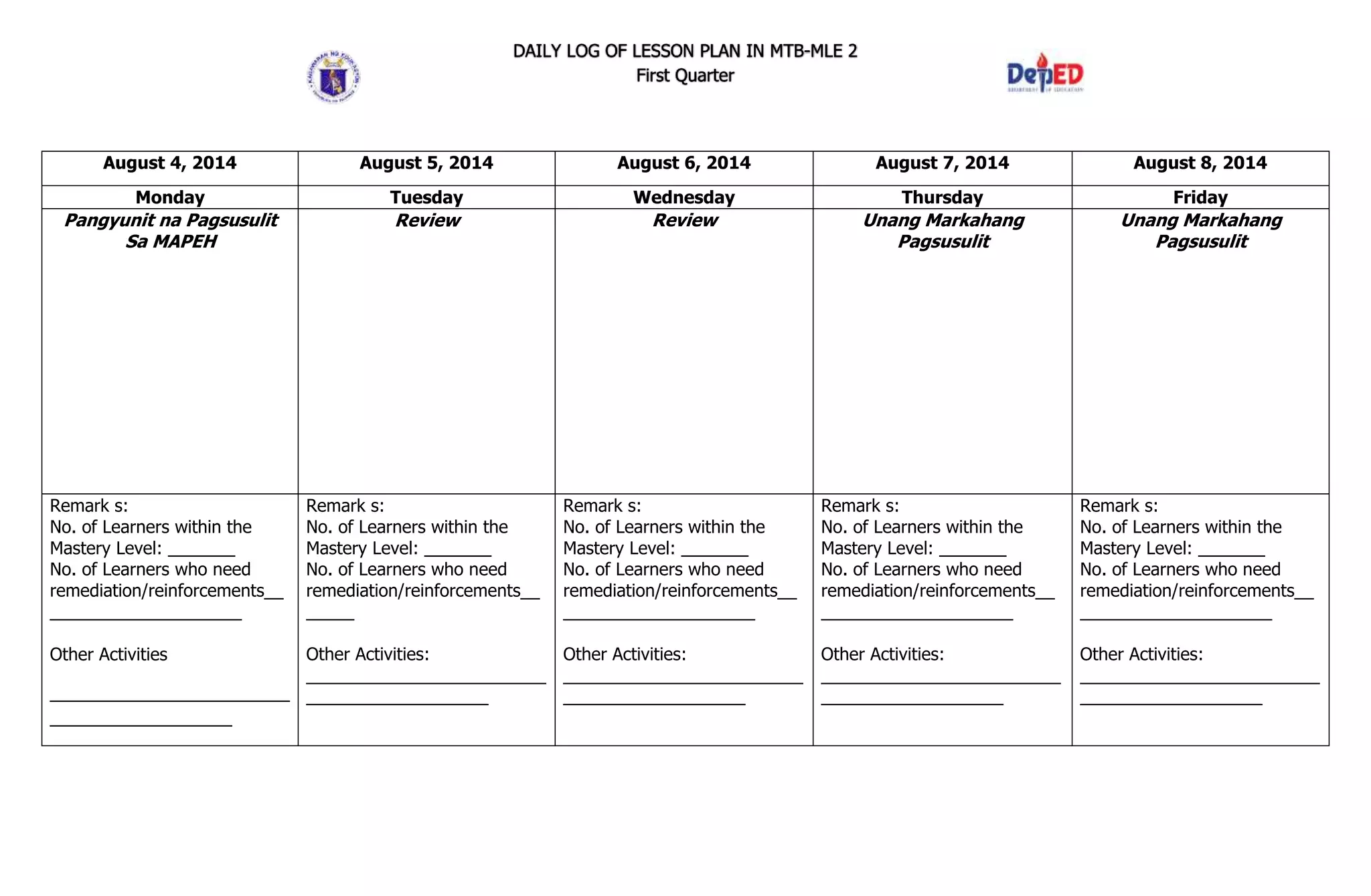 DAILY LOG OF LESSON PLAN IN MTB-MLE 2
First Quarter
August 4, 2014 August 5, 2014 August 6, 2014 August 7, 2014 August 8, 2014
Monday Tuesday Wednesday Thursday Friday
Pangyunit na Pagsusulit
Sa MAPEH
Review Review Unang Markahang
Pagsusulit
Unang Markahang
Pagsusulit
Remark s:
No. of Learners within the
Mastery Level: _______
No. of Learners who need
remediation/reinforcements__
____________________
Other Activities
_________________________
___________________
Remark s:
No. of Learners within the
Mastery Level: _______
No. of Learners who need
remediation/reinforcements__
_____
Other Activities:
_________________________
___________________
Remark s:
No. of Learners within the
Mastery Level: _______
No. of Learners who need
remediation/reinforcements__
____________________
Other Activities:
_________________________
___________________
Remark s:
No. of Learners within the
Mastery Level: _______
No. of Learners who need
remediation/reinforcements__
____________________
Other Activities:
_________________________
___________________
Remark s:
No. of Learners within the
Mastery Level: _______
No. of Learners who need
remediation/reinforcements__
____________________
Other Activities:
_________________________
___________________
 