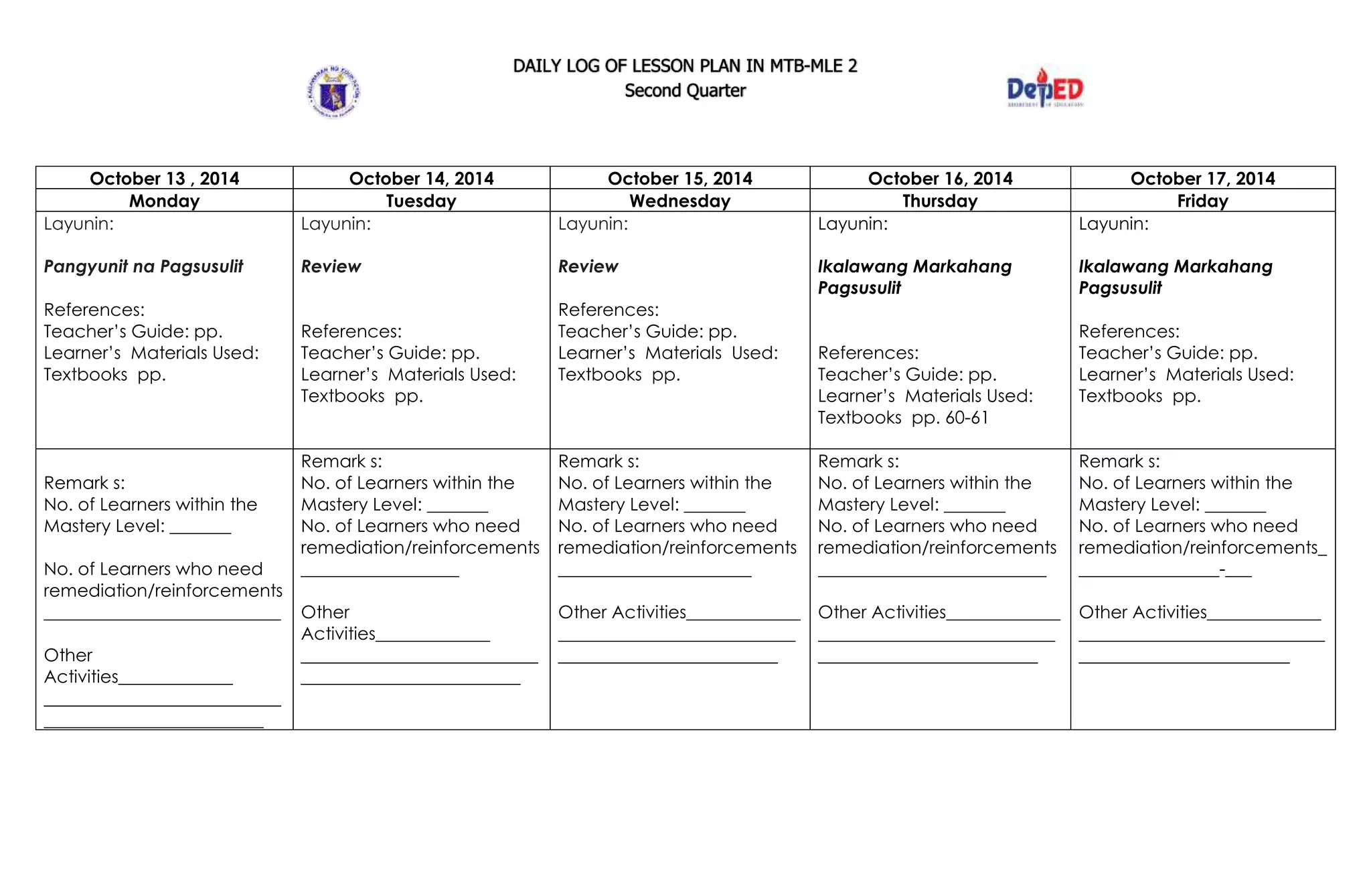 DAILY LOG OF LESSON PLAN IN MTB-MLE 2
Second Quarter
October 13 , 2014 October 14, 2014 October 15, 2014 October 16, 2014 October 17, 2014
Monday Tuesday Wednesday Thursday Friday
Layunin:
Pangyunit na Pagsusulit
References:
Teacher’s Guide: pp.
Learner’s Materials Used:
Textbooks pp.
Layunin:
Review
References:
Teacher’s Guide: pp.
Learner’s Materials Used:
Textbooks pp.
Layunin:
Review
References:
Teacher’s Guide: pp.
Learner’s Materials Used:
Textbooks pp.
Layunin:
Ikalawang Markahang
Pagsusulit
References:
Teacher’s Guide: pp.
Learner’s Materials Used:
Textbooks pp. 60-61
Layunin:
Ikalawang Markahang
Pagsusulit
References:
Teacher’s Guide: pp.
Learner’s Materials Used:
Textbooks pp.
Remark s:
No. of Learners within the
Mastery Level: _______
No. of Learners who need
remediation/reinforcements
___________________________
Other
Activities_____________
___________________________
_________________________
Remark s:
No. of Learners within the
Mastery Level: _______
No. of Learners who need
remediation/reinforcements
__________________
Other
Activities_____________
___________________________
_________________________
Remark s:
No. of Learners within the
Mastery Level: _______
No. of Learners who need
remediation/reinforcements
______________________
Other Activities_____________
___________________________
_________________________
Remark s:
No. of Learners within the
Mastery Level: _______
No. of Learners who need
remediation/reinforcements
__________________________
Other Activities_____________
___________________________
_________________________
Remark s:
No. of Learners within the
Mastery Level: _______
No. of Learners who need
remediation/reinforcements_
________________-___
Other Activities_____________
____________________________
________________________
 