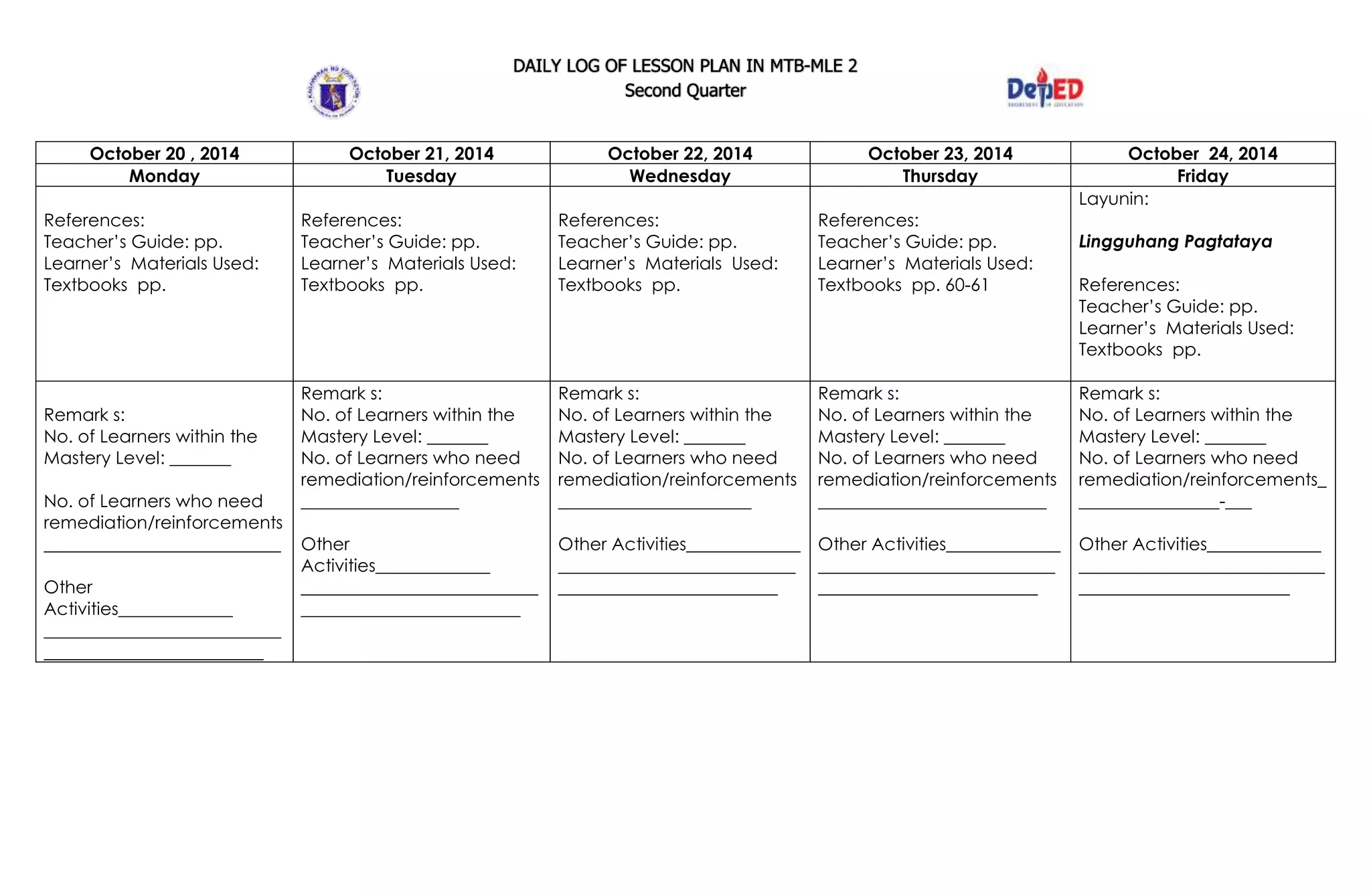 DAILY LOG OF LESSON PLAN IN MTB-MLE 2
Second Quarter
October 20 , 2014 October 21, 2014 October 22, 2014 October 23, 2014 October 24, 2014
Monday Tuesday Wednesday Thursday Friday
References:
Teacher’s Guide: pp.
Learner’s Materials Used:
Textbooks pp.
References:
Teacher’s Guide: pp.
Learner’s Materials Used:
Textbooks pp.
References:
Teacher’s Guide: pp.
Learner’s Materials Used:
Textbooks pp.
References:
Teacher’s Guide: pp.
Learner’s Materials Used:
Textbooks pp. 60-61
Layunin:
Lingguhang Pagtataya
References:
Teacher’s Guide: pp.
Learner’s Materials Used:
Textbooks pp.
Remark s:
No. of Learners within the
Mastery Level: _______
No. of Learners who need
remediation/reinforcements
___________________________
Other
Activities_____________
___________________________
_________________________
Remark s:
No. of Learners within the
Mastery Level: _______
No. of Learners who need
remediation/reinforcements
__________________
Other
Activities_____________
___________________________
_________________________
Remark s:
No. of Learners within the
Mastery Level: _______
No. of Learners who need
remediation/reinforcements
______________________
Other Activities_____________
___________________________
_________________________
Remark s:
No. of Learners within the
Mastery Level: _______
No. of Learners who need
remediation/reinforcements
__________________________
Other Activities_____________
___________________________
_________________________
Remark s:
No. of Learners within the
Mastery Level: _______
No. of Learners who need
remediation/reinforcements_
________________-___
Other Activities_____________
____________________________
________________________
 
