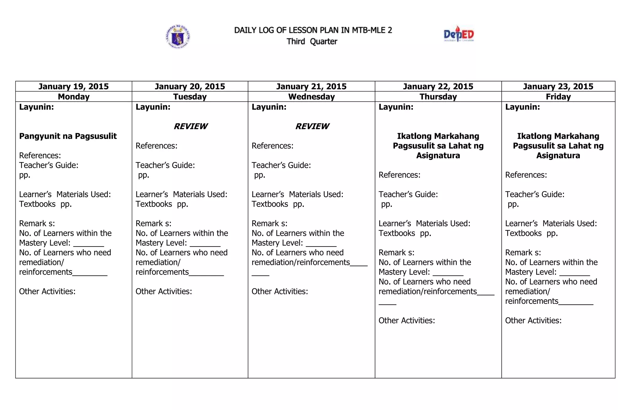 DAILY LOG OF LESSON PLAN IN MTB-MLE 2
Third Quarter
January 19, 2015 January 20, 2015 January 21, 2015 January 22, 2015 January 23, 2015
Monday Tuesday Wednesday Thursday Friday
Layunin:
Pangyunit na Pagsusulit
References:
Teacher’s Guide:
pp.
Learner’s Materials Used:
Textbooks pp.
Remark s:
No. of Learners within the
Mastery Level: _______
No. of Learners who need
remediation/
reinforcements________
Other Activities:
Layunin:
REVIEW
References:
Teacher’s Guide:
pp.
Learner’s Materials Used:
Textbooks pp.
Remark s:
No. of Learners within the
Mastery Level: _______
No. of Learners who need
remediation/
reinforcements________
Other Activities:
Layunin:
REVIEW
References:
Teacher’s Guide:
pp.
Learner’s Materials Used:
Textbooks pp.
Remark s:
No. of Learners within the
Mastery Level: _______
No. of Learners who need
remediation/reinforcements____
____
Other Activities:
Layunin:
Ikatlong Markahang
Pagsusulit sa Lahat ng
Asignatura
References:
Teacher’s Guide:
pp.
Learner’s Materials Used:
Textbooks pp.
Remark s:
No. of Learners within the
Mastery Level: _______
No. of Learners who need
remediation/reinforcements____
____
Other Activities:
Layunin:
Ikatlong Markahang
Pagsusulit sa Lahat ng
Asignatura
References:
Teacher’s Guide:
pp.
Learner’s Materials Used:
Textbooks pp.
Remark s:
No. of Learners within the
Mastery Level: _______
No. of Learners who need
remediation/
reinforcements________
Other Activities:
 