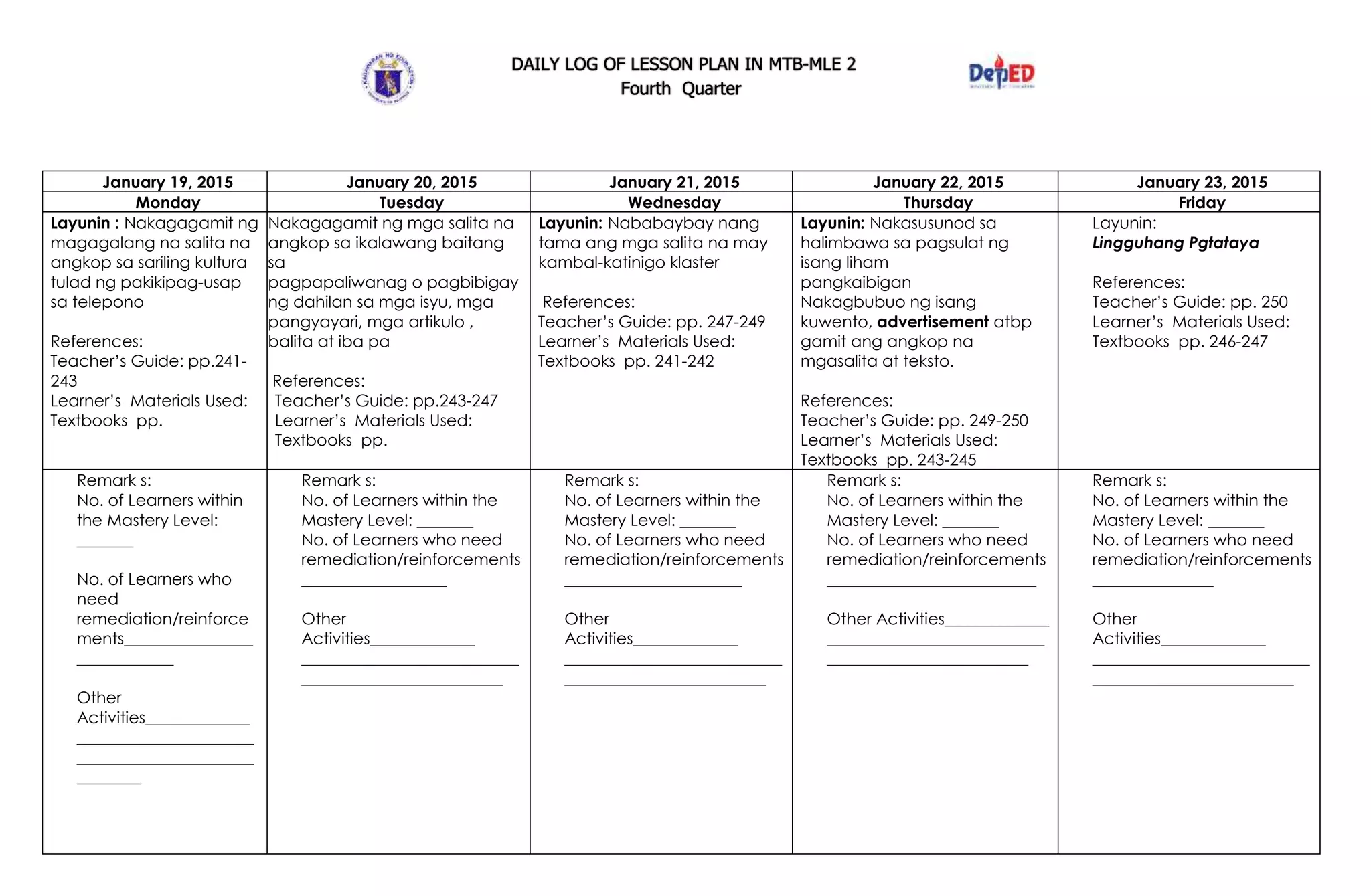 DAILY LOG OF LESSON PLAN IN MTB-MLE 2
Fourth Quarter
January 19, 2015 January 20, 2015 January 21, 2015 January 22, 2015 January 23, 2015
Monday Tuesday Wednesday Thursday Friday
Layunin : Nakagagamit ng
magagalang na salita na
angkop sa sariling kultura
tulad ng pakikipag-usap
sa telepono
References:
Teacher’s Guide: pp.241-
243
Learner’s Materials Used:
Textbooks pp.
Nakagagamit ng mga salita na
angkop sa ikalawang baitang
sa
pagpapaliwanag o pagbibigay
ng dahilan sa mga isyu, mga
pangyayari, mga artikulo ,
balita at iba pa
References:
Teacher’s Guide: pp.243-247
Learner’s Materials Used:
Textbooks pp.
Layunin: Nababaybay nang
tama ang mga salita na may
kambal-katinigo klaster
References:
Teacher’s Guide: pp. 247-249
Learner’s Materials Used:
Textbooks pp. 241-242
Layunin: Nakasusunod sa
halimbawa sa pagsulat ng
isang liham
pangkaibigan
Nakagbubuo ng isang
kuwento, advertisement atbp
gamit ang angkop na
mgasalita at teksto.
References:
Teacher’s Guide: pp. 249-250
Learner’s Materials Used:
Textbooks pp. 243-245
Layunin:
Lingguhang Pgtataya
References:
Teacher’s Guide: pp. 250
Learner’s Materials Used:
Textbooks pp. 246-247
Remark s:
No. of Learners within
the Mastery Level:
_______
No. of Learners who
need
remediation/reinforce
ments________________
____________
Other
Activities_____________
______________________
______________________
________
Remark s:
No. of Learners within the
Mastery Level: _______
No. of Learners who need
remediation/reinforcements
__________________
Other
Activities_____________
___________________________
_________________________
Remark s:
No. of Learners within the
Mastery Level: _______
No. of Learners who need
remediation/reinforcements
______________________
Other
Activities_____________
___________________________
_________________________
Remark s:
No. of Learners within the
Mastery Level: _______
No. of Learners who need
remediation/reinforcements
__________________________
Other Activities_____________
___________________________
_________________________
Remark s:
No. of Learners within the
Mastery Level: _______
No. of Learners who need
remediation/reinforcements
_______________
Other
Activities_____________
___________________________
_________________________
 