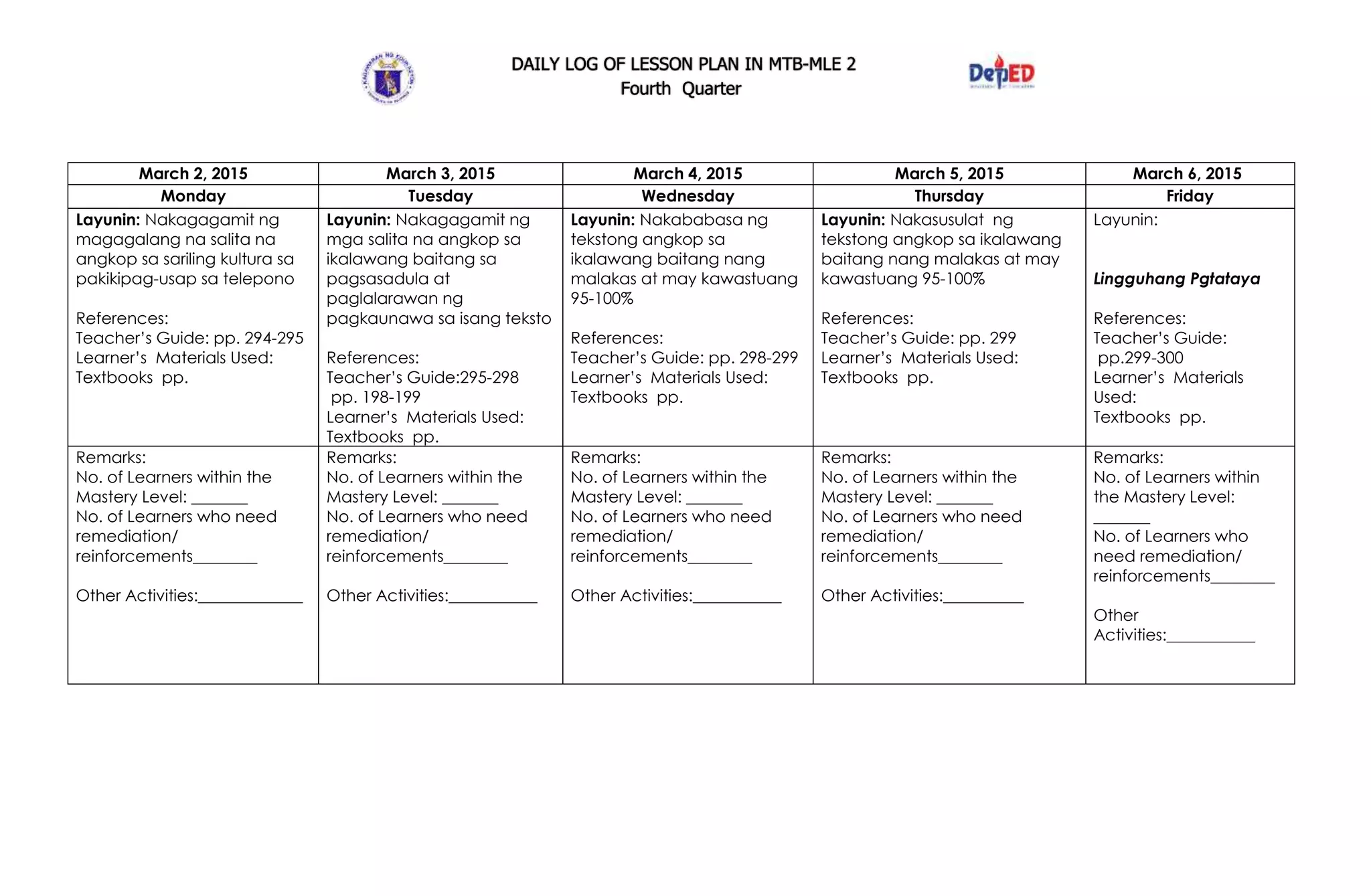 DAILY LOG OF LESSON PLAN IN MTB-MLE 2
Fourth Quarter
March 2, 2015 March 3, 2015 March 4, 2015 March 5, 2015 March 6, 2015
Monday Tuesday Wednesday Thursday Friday
Layunin: Nakagagamit ng
magagalang na salita na
angkop sa sariling kultura sa
pakikipag-usap sa telepono
References:
Teacher’s Guide: pp. 294-295
Learner’s Materials Used:
Textbooks pp.
Layunin: Nakagagamit ng
mga salita na angkop sa
ikalawang baitang sa
pagsasadula at
paglalarawan ng
pagkaunawa sa isang teksto
References:
Teacher’s Guide:295-298
pp. 198-199
Learner’s Materials Used:
Textbooks pp.
Layunin: Nakababasa ng
tekstong angkop sa
ikalawang baitang nang
malakas at may kawastuang
95-100%
References:
Teacher’s Guide: pp. 298-299
Learner’s Materials Used:
Textbooks pp.
Layunin: Nakasusulat ng
tekstong angkop sa ikalawang
baitang nang malakas at may
kawastuang 95-100%
References:
Teacher’s Guide: pp. 299
Learner’s Materials Used:
Textbooks pp.
Layunin:
Lingguhang Pgtataya
References:
Teacher’s Guide:
pp.299-300
Learner’s Materials
Used:
Textbooks pp.
Remarks:
No. of Learners within the
Mastery Level: _______
No. of Learners who need
remediation/
reinforcements________
Other Activities:_____________
Remarks:
No. of Learners within the
Mastery Level: _______
No. of Learners who need
remediation/
reinforcements________
Other Activities:___________
Remarks:
No. of Learners within the
Mastery Level: _______
No. of Learners who need
remediation/
reinforcements________
Other Activities:___________
Remarks:
No. of Learners within the
Mastery Level: _______
No. of Learners who need
remediation/
reinforcements________
Other Activities:__________
Remarks:
No. of Learners within
the Mastery Level:
_______
No. of Learners who
need remediation/
reinforcements________
Other
Activities:___________
 