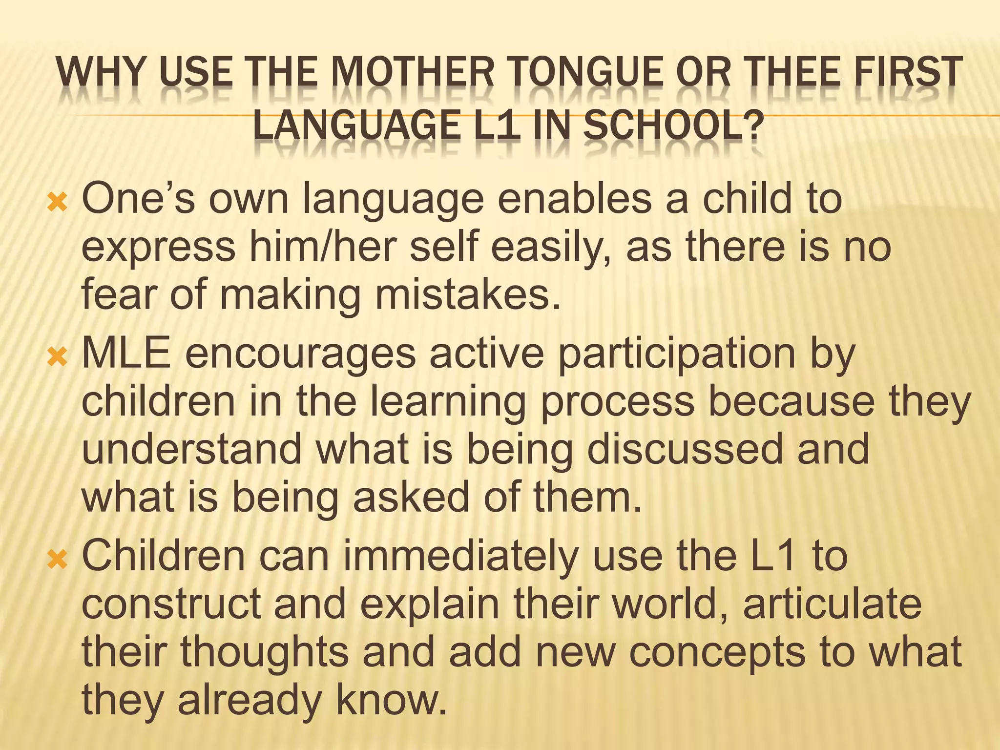 WHY USE THE MOTHER TONGUE OR THEE FIRST 
LANGUAGE L1 IN SCHOOL? 
 One’s own language enables a child to 
express him/her self easily, as there is no 
fear of making mistakes. 
 MLE encourages active participation by 
children in the learning process because they 
understand what is being discussed and 
what is being asked of them. 
 Children can immediately use the L1 to 
construct and explain their world, articulate 
their thoughts and add new concepts to what 
they already know. 
 