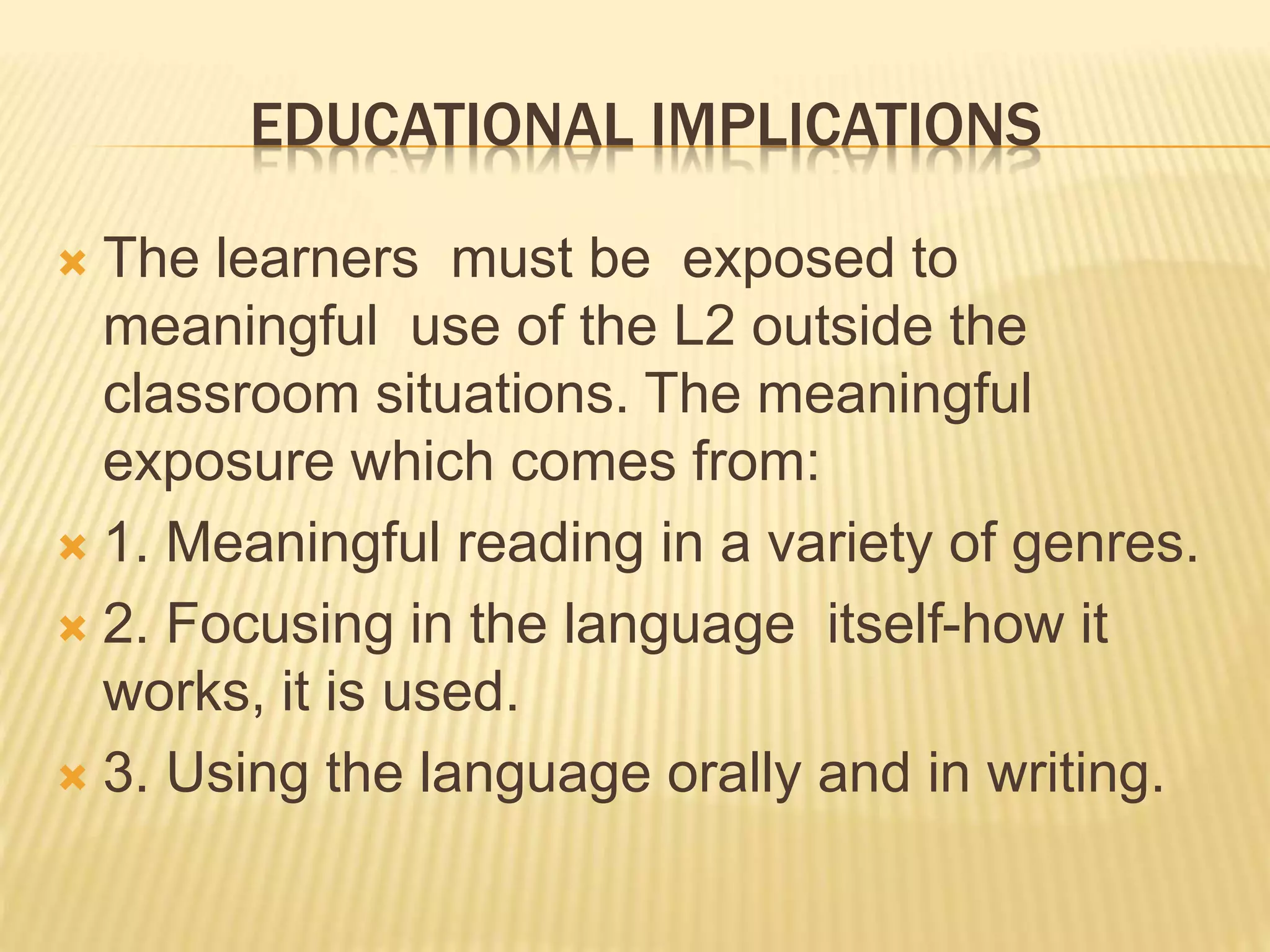 EDUCATIONAL IMPLICATIONS 
 The learners must be exposed to 
meaningful use of the L2 outside the 
classroom situations. The meaningful 
exposure which comes from: 
 1. Meaningful reading in a variety of genres. 
 2. Focusing in the language itself-how it 
works, it is used. 
 3. Using the language orally and in writing. 
 