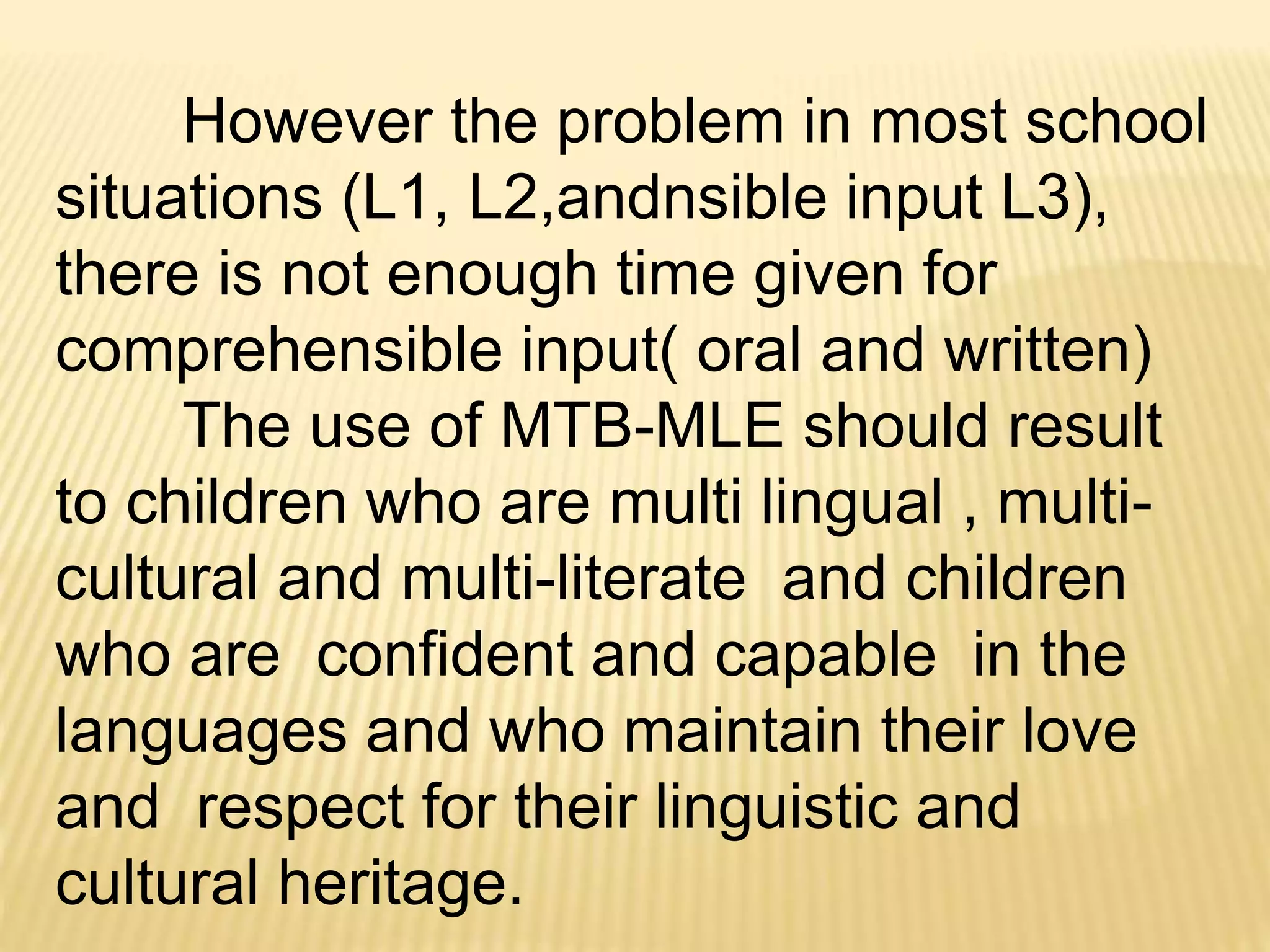 However the problem in most school 
situations (L1, L2,andnsible input L3), 
there is not enough time given for 
comprehensible input( oral and written) 
The use of MTB-MLE should result 
to children who are multi lingual , multi-cultural 
and multi-literate and children 
who are confident and capable in the 
languages and who maintain their love 
and respect for their linguistic and 
cultural heritage. 
 
