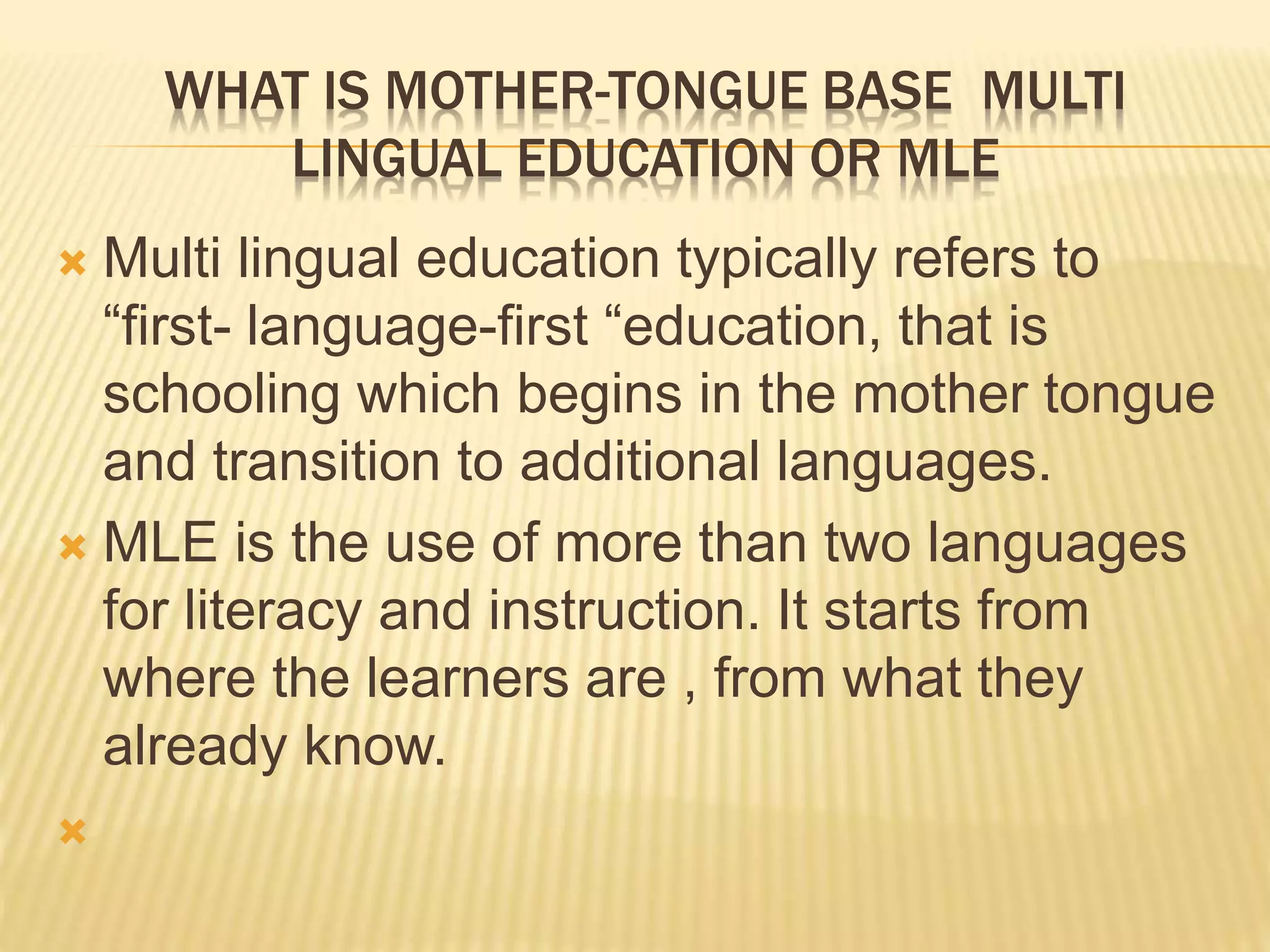 WHAT IS MOTHER-TONGUE BASE MULTI 
LINGUAL EDUCATION OR MLE 
 Multi lingual education typically refers to 
“first- language-first “education, that is 
schooling which begins in the mother tongue 
and transition to additional languages. 
 MLE is the use of more than two languages 
for literacy and instruction. It starts from 
where the learners are , from what they 
already know. 
 
 
