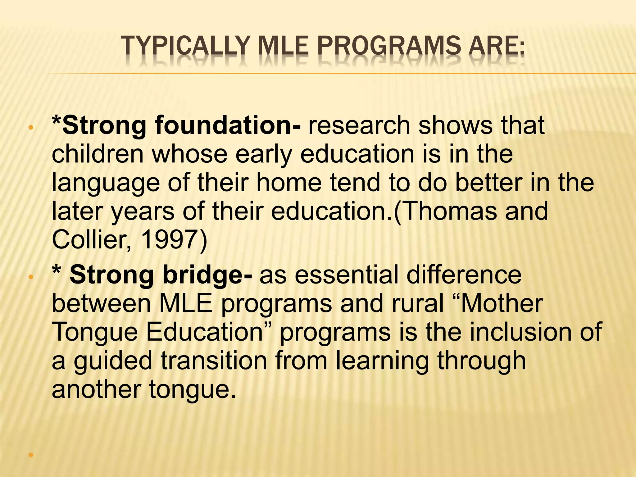 TYPICALLY MLE PROGRAMS ARE: 
• *Strong foundation- research shows that 
children whose early education is in the 
language of their home tend to do better in the 
later years of their education.(Thomas and 
Collier, 1997) 
• * Strong bridge- as essential difference 
between MLE programs and rural “Mother 
Tongue Education” programs is the inclusion of 
a guided transition from learning through 
another tongue. 
• 
 