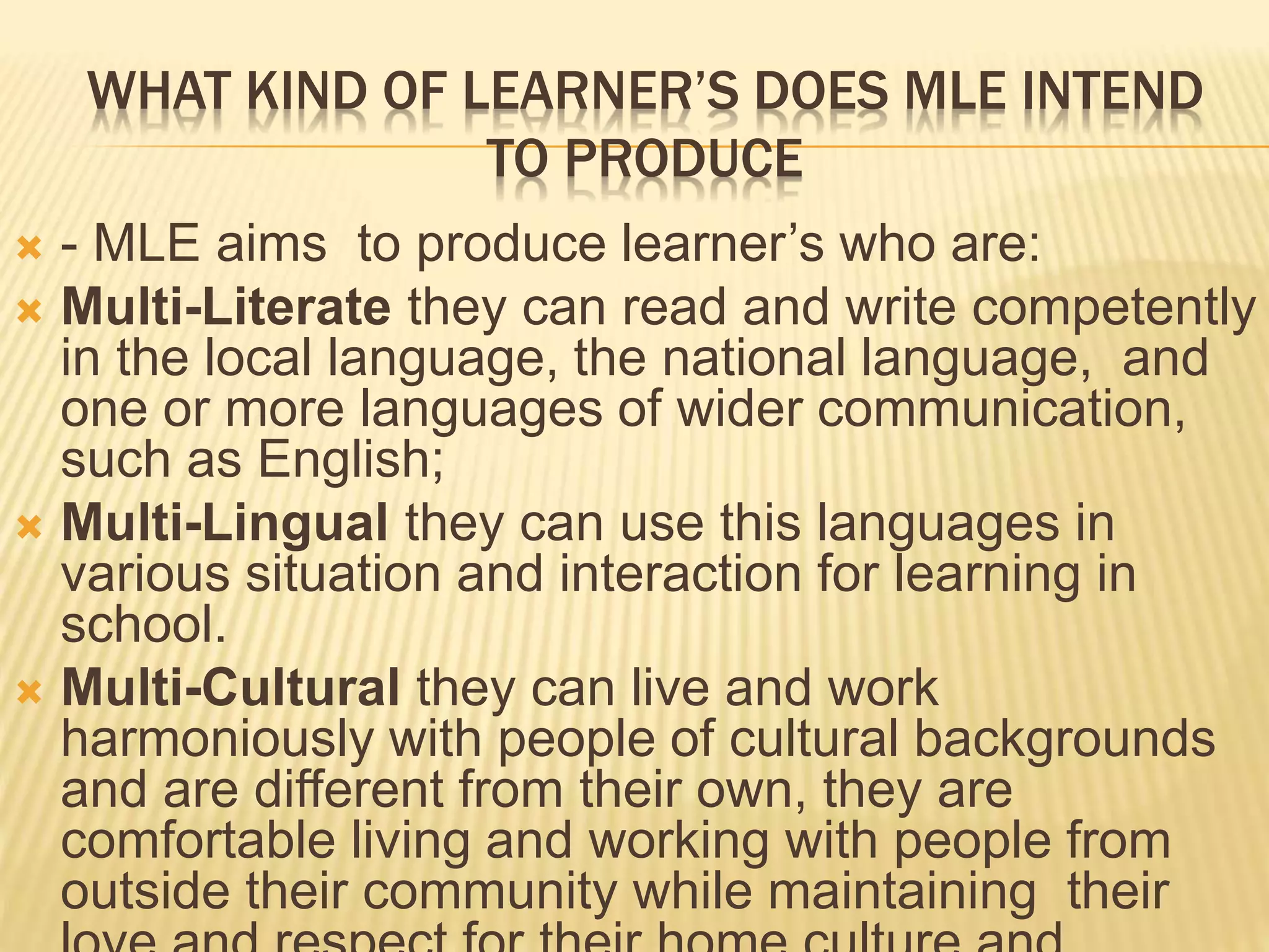 WHAT KIND OF LEARNER’S DOES MLE INTEND 
TO PRODUCE 
 - MLE aims to produce learner’s who are: 
 Multi-Literate they can read and write competently 
in the local language, the national language, and 
one or more languages of wider communication, 
such as English; 
 Multi-Lingual they can use this languages in 
various situation and interaction for learning in 
school. 
 Multi-Cultural they can live and work 
harmoniously with people of cultural backgrounds 
and are different from their own, they are 
comfortable living and working with people from 
outside their community while maintaining their 
love and respect for their home culture and 
 