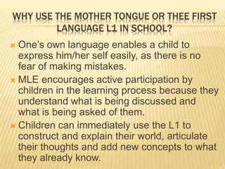 WHY USE THE MOTHER TONGUE OR THEE FIRST 
LANGUAGE L1 IN SCHOOL? 
 One’s own language enables a child to 
express him/her self easily, as there is no 
fear of making mistakes. 
 MLE encourages active participation by 
children in the learning process because they 
understand what is being discussed and 
what is being asked of them. 
 Children can immediately use the L1 to 
construct and explain their world, articulate 
their thoughts and add new concepts to what 
they already know. 
 