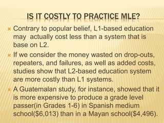 IS IT COSTLY TO PRACTICE MLE? 
 Contrary to popular belief, L1-based education 
may actually cost less than a system that is 
base on L2. 
 If we consider the money wasted on drop-outs, 
repeaters, and failures, as well as added costs, 
studies show that L2-based education system 
are more costly than L1 systems. 
 A Guatemalan study, for instance, showed that it 
is more expensive to produce a grade level 
passer(in Grades 1-6) in Spanish medium 
school($6,013) than in a Mayan school($4,496). 
 