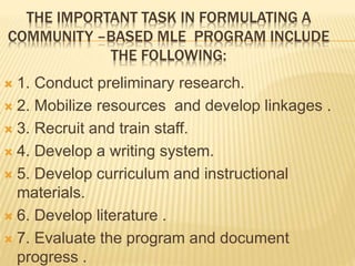 THE IMPORTANT TASK IN FORMULATING A 
COMMUNITY –BASED MLE PROGRAM INCLUDE 
THE FOLLOWING: 
 1. Conduct preliminary research. 
 2. Mobilize resources and develop linkages . 
 3. Recruit and train staff. 
 4. Develop a writing system. 
 5. Develop curriculum and instructional 
materials. 
 6. Develop literature . 
 7. Evaluate the program and document 
progress . 
 