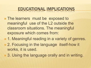 EDUCATIONAL IMPLICATIONS 
 The learners must be exposed to 
meaningful use of the L2 outside the 
classroom situations. The meaningful 
exposure which comes from: 
 1. Meaningful reading in a variety of genres. 
 2. Focusing in the language itself-how it 
works, it is used. 
 3. Using the language orally and in writing. 
 
