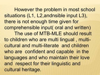 However the problem in most school 
situations (L1, L2,andnsible input L3), 
there is not enough time given for 
comprehensible input( oral and written) 
The use of MTB-MLE should result 
to children who are multi lingual , multi-cultural 
and multi-literate and children 
who are confident and capable in the 
languages and who maintain their love 
and respect for their linguistic and 
cultural heritage. 
 
