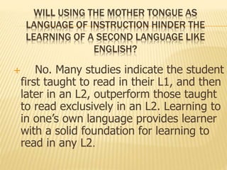 WILL USING THE MOTHER TONGUE AS 
LANGUAGE OF INSTRUCTION HINDER THE 
LEARNING OF A SECOND LANGUAGE LIKE 
ENGLISH? 
 No. Many studies indicate the student 
first taught to read in their L1, and then 
later in an L2, outperform those taught 
to read exclusively in an L2. Learning to 
in one’s own language provides learner 
with a solid foundation for learning to 
read in any L2. 
 