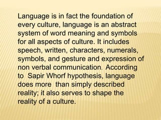Language is in fact the foundation of 
every culture, language is an abstract 
system of word meaning and symbols 
for all aspects of culture. It includes 
speech, written, characters, numerals, 
symbols, and gesture and expression of 
non verbal communication. According 
to Sapir Whorf hypothesis, language 
does more than simply described 
reality; it also serves to shape the 
reality of a culture. 
 