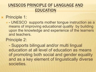 UNESCOS PRINCIPLE OF LANGUAGE AND 
EDUCATION 
 Principle 1: 
 - UNESCO supports mother tongue instruction as a 
means of improving educational quality by building 
upon the knowledge and experience of the learners 
and teachers. 
Principle 2: 
- Supports bilingual and/or multi lingual 
education at all level of education as means 
of promoting both social and gender equality 
and as a key element of linguistically diverse 
societies. 
 