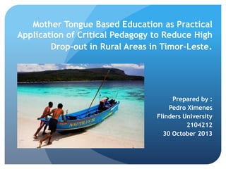Mother Tongue Based Education as Practical
Application of Critical Pedagogy to Reduce High
Drop-out in Rural Areas in Timor-Leste.

Prepared by :
Pedro Ximenes
Flinders University
2104212
30 October 2013

 