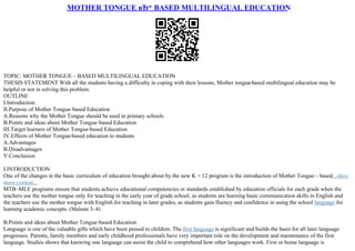 MOTHER TONGUE вЂ“ BASED MULTILINGUAL EDUCATION
TOPIC: MOTHER TONGUE – BASED MULTILINGUAL EDUCATION
THESIS STATEMENT With all the students having a difficulty in coping with their lessons, Mother tongue
–based multilingual education may be
helpful or not in solving this problem.
OUTLINE
I.Introduction
II.Purpose of Mother Tongue–based Education
A.Reasons why the Mother Tongue should be used in primary schools
B.Points and ideas about Mother Tongue–based Education
III.Target learners of Mother Tongue–based Education
IV.Effects of Mother Tongue
–based education to students
A.Advantages
B.Disadvantages
V.Conclusion
I.INTRODUCTION
One of the changes in the basic curriculum of education brought about by the new K + 12 program is the introduction of Mother Tongue – based...show
more content...
MTB–MLE programs ensure that students achieve educational competencies or standards established by education officials for each grade when the
teachers use the mother tongue only for teaching in the early year of grade school, as students are learning basic communication skills in English and
the teachers use the mother tongue with English for teaching in later grades, as students gain fluency and confidence in using the school language for
learning academic concepts. (Malone 3–4)
B.Points and ideas about Mother Tongue–based Education
Language is one of the valuable gifts which have been passed to children. The first language is significant and builds the basis for all later language
progresses. Parents, family members and early childhood professionals have very important role on the development and maintenance of the first
language. Studies shows that knowing one language can assist the child to comprehend how other languages work. First or home language is
 