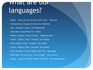 What are our
languages?
•

English

Hello, how are you? How much is this?

Thank you

•

AfrikaansHello, hoe gaan dit? Hoeveel is dit?Dankie

•

Zulu Sawubona, unjani? Imali?Ngiyabonga

•

Xhosa Molo, kunjani?Malini na? Enkosi

•

Ndebele Lotjhani, Unjani? Yimalini?

•

Sepedi

•

Sotho Dumela, O kae? Ke bokae? Ke a leboha

•

Tswana

•

Swati Sawubona, kunjani? Kubita malini loku? Ngiyabonga

•

Venda Ndaa, vho vuwa hani? Zwi ita vhugai?

•

Tsonga

Siyabonga kakulu

Dumela, O kae? Ke bokae? Ke a leboga

Dumela, O kae? Ke bokae? Ke a leboha

Ndi a livhuwa

Avuxeni, Ku njhani? PXana i mali muni? ndzi khense ngopfu

 